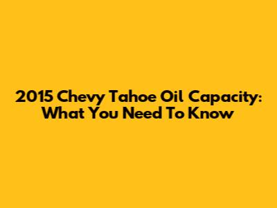2015 Chevy Tahoe Oil Capacity: What You Need To Know