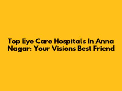 Top Eye Care Hospitals In Anna Nagar: Your Vision's Best Friend